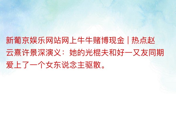 新葡京娱乐网站网上牛牛赌博现金 | 热点赵云熹许景深演义：她的光棍夫和好一又友同期爱上了一个女东说念主驱散。