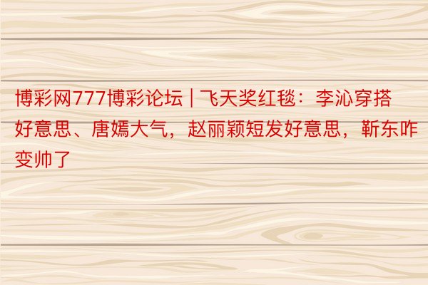 博彩网777博彩论坛 | 飞天奖红毯：李沁穿搭好意思、唐嫣大气，赵丽颖短发好意思，靳东咋变帅了