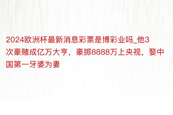 2024欧洲杯最新消息彩票是博彩业吗_他3次豪赌成亿万大亨，豪掷8888万上央视，娶中国第一牙婆为妻