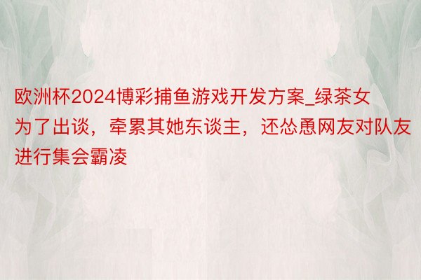 欧洲杯2024博彩捕鱼游戏开发方案_绿茶女为了出谈，牵累其她东谈主，还怂恿网友对队友进行集会霸凌