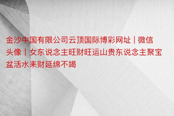 金沙中国有限公司云顶国际博彩网址 | 微信头像丨女东说念主旺财旺运山贵东说念主聚宝盆活水耒财延绵不竭