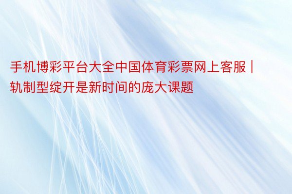 手机博彩平台大全中国体育彩票网上客服 | 轨制型绽开是新时间的庞大课题