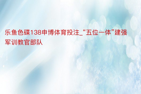 乐鱼色碟138申博体育投注_“五位一体”建强军训教官部队