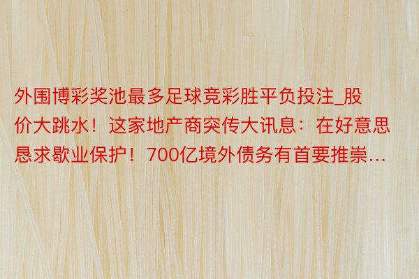 外围博彩奖池最多足球竞彩胜平负投注_股价大跳水！这家地产商突传大讯息：在好意思恳求歇业保护！700亿境外债务有首要推崇…