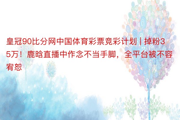 皇冠90比分网中国体育彩票竞彩计划 | 掉粉35万！鹿晗直播中作念不当手脚，全平台被不容宥恕