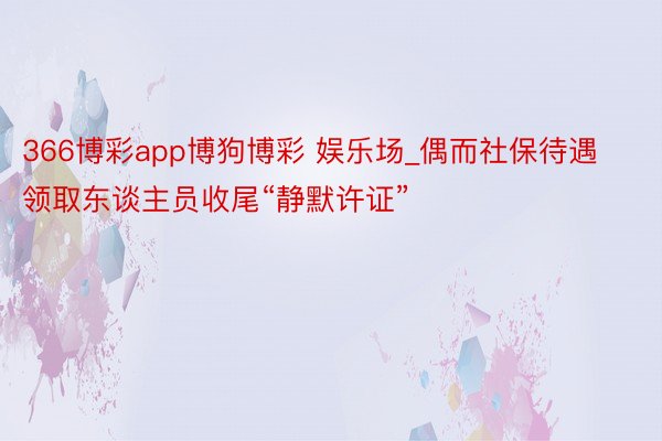 366博彩app博狗博彩 娱乐场_偶而社保待遇领取东谈主员收尾“静默许证”