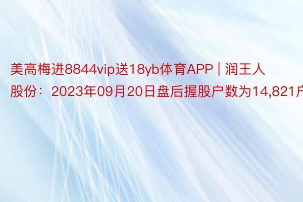 美高梅进8844vip送18yb体育APP | 润王人股份:2023年09月20日盘后握股户数为14,821户