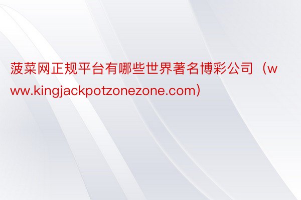 菠菜网正规平台有哪些世界著名博彩公司(www.kingjackpotzonezone.com)